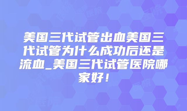 美国三代试管出血美国三代试管为什么成功后还是流血_美国三代试管医院哪家好！