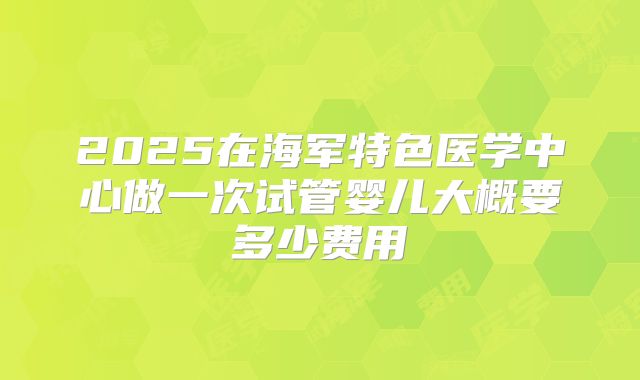 2025在海军特色医学中心做一次试管婴儿大概要多少费用