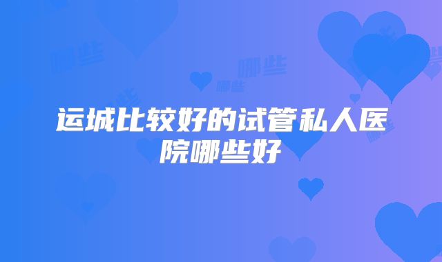 运城比较好的试管私人医院哪些好