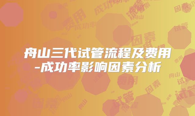 舟山三代试管流程及费用-成功率影响因素分析