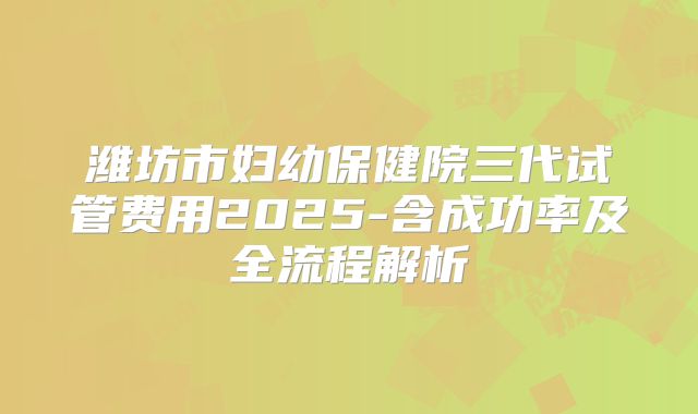 潍坊市妇幼保健院三代试管费用2025-含成功率及全流程解析