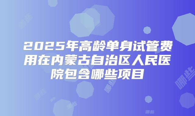 2025年高龄单身试管费用在内蒙古自治区人民医院包含哪些项目
