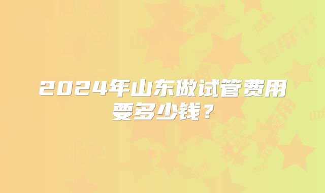 2024年山东做试管费用要多少钱？