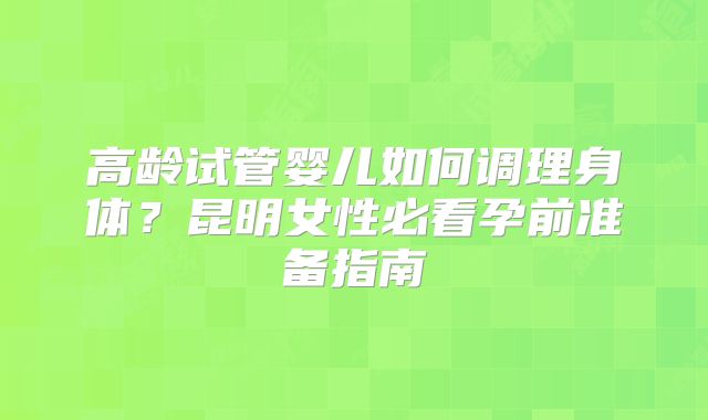 高龄试管婴儿如何调理身体？昆明女性必看孕前准备指南