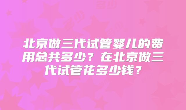 北京做三代试管婴儿的费用总共多少？在北京做三代试管花多少钱？