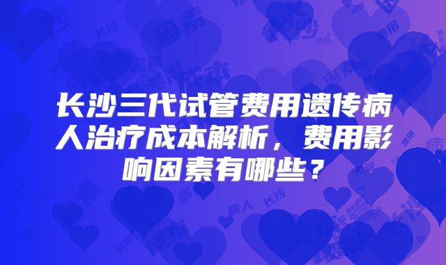 长沙三代试管费用遗传病人治疗成本解析，费用影响因素有哪些？