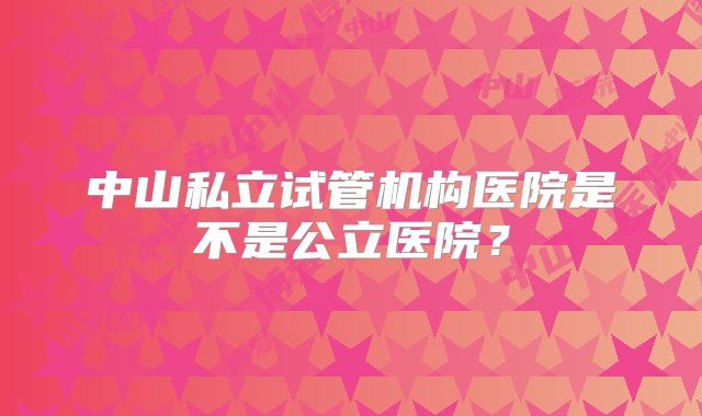 中山私立试管机构医院是不是公立医院?
