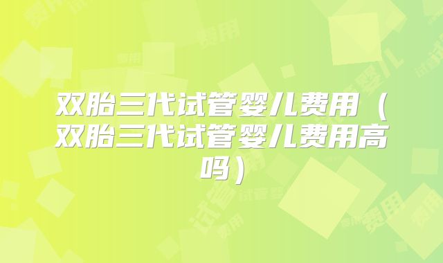 双胎三代试管婴儿费用（双胎三代试管婴儿费用高吗）