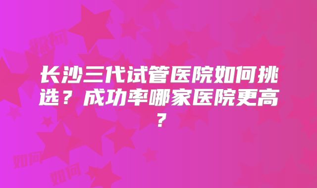长沙三代试管医院如何挑选？成功率哪家医院更高？