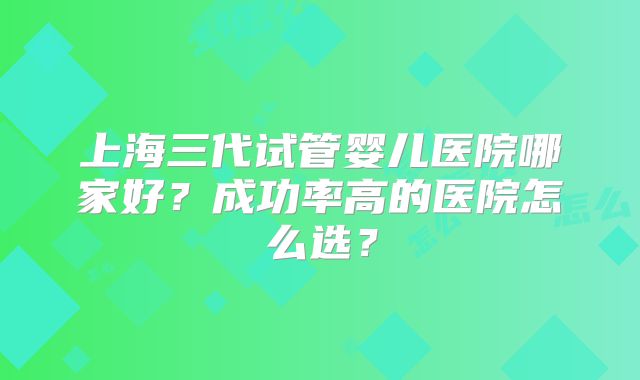 上海三代试管婴儿医院哪家好？成功率高的医院怎么选？