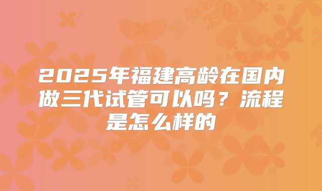 2025年福建高龄在国内做三代试管可以吗？流程是怎么样的