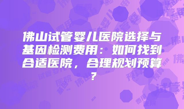 佛山试管婴儿医院选择与基因检测费用：如何找到合适医院，合理规划预算？
