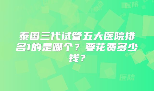 泰国三代试管五大医院排名1的是哪个？要花费多少钱？