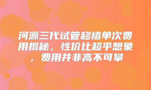 河源三代试管移植单次费用揭秘，性价比超乎想象，费用并非高不可攀