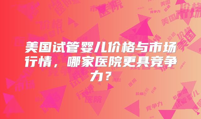 美国试管婴儿价格与市场行情，哪家医院更具竞争力？