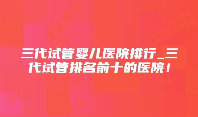 三代试管婴儿医院排行_三代试管排名前十的医院!