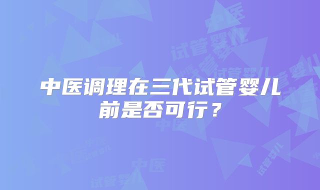 中医调理在三代试管婴儿前是否可行?