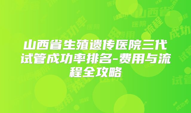 山西省生殖遗传医院三代试管成功率排名-费用与流程全攻略
