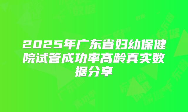 2025年广东省妇幼保健院试管成功率高龄真实数据分享