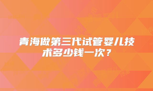 青海做第三代试管婴儿技术多少钱一次？