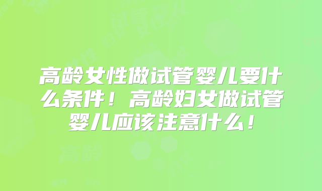 高龄女性做试管婴儿要什么条件!高龄妇女做试管婴儿应该注意什么!