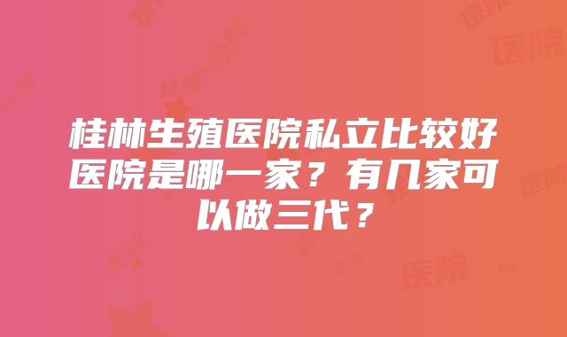 桂林生殖医院私立比较好医院是哪一家？有几家可以做三代？