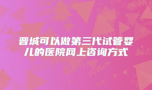 晋城可以做第三代试管婴儿的医院网上咨询方式