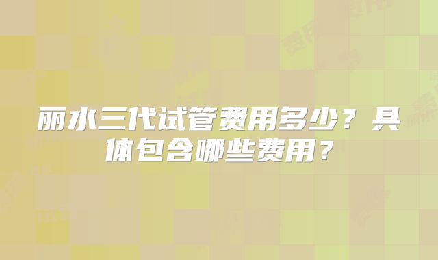 丽水三代试管费用多少？具体包含哪些费用？