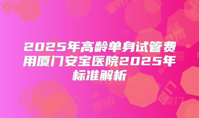 2025年高龄单身试管费用厦门安宝医院2025年标准解析