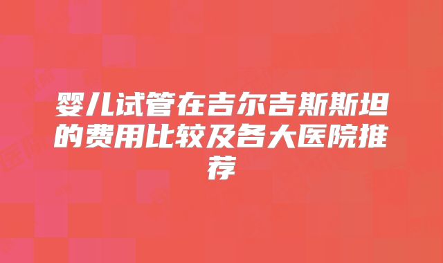 婴儿试管在吉尔吉斯斯坦的费用比较及各大医院推荐