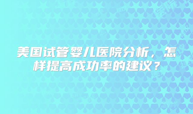 美国试管婴儿医院分析，怎样提高成功率的建议？