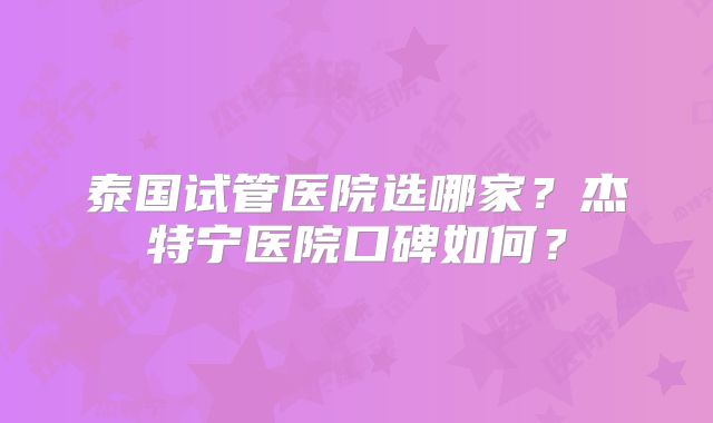 泰国试管医院选哪家？杰特宁医院口碑如何？