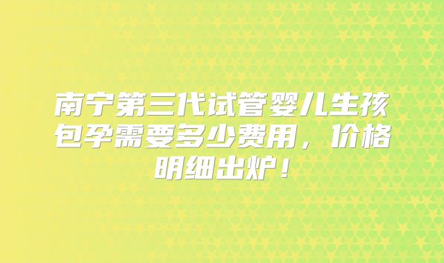 南宁第三代试管婴儿生孩包孕需要多少费用，价格明细出炉！