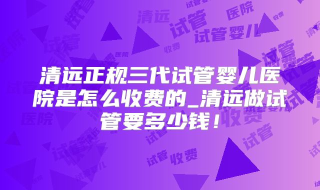 清远正规三代试管婴儿医院是怎么收费的_清远做试管要多少钱！
