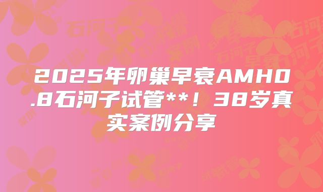 2025年卵巢早衰AMH0.8石河子试管**！38岁真实案例分享