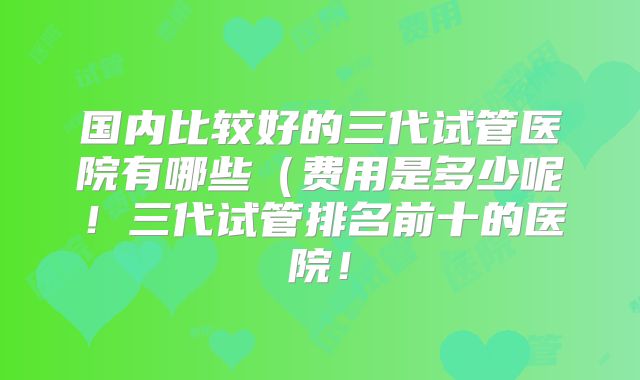 国内比较好的三代试管医院有哪些（费用是多少呢！三代试管排名前十的医院！