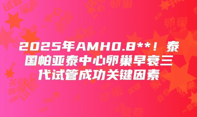 2025年AMH0.8**！泰国帕亚泰中心卵巢早衰三代试管成功关键因素