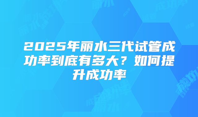 2025年丽水三代试管成功率到底有多大？如何提升成功率