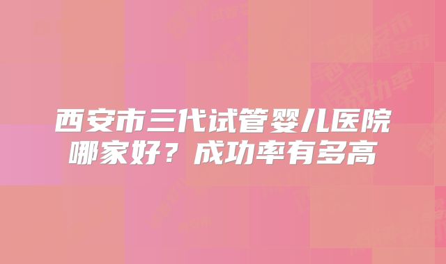 西安市三代试管婴儿医院哪家好？成功率有多高
