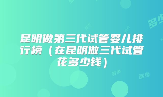 昆明做第三代试管婴儿排行榜（在昆明做三代试管花多少钱）