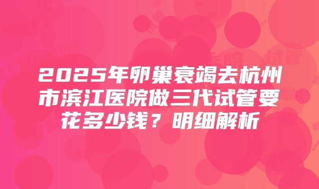 2025年卵巢衰竭去杭州市滨江医院做三代试管要花多少钱？明细解析