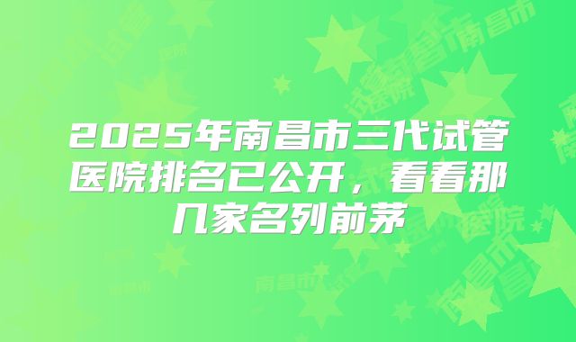 2025年南昌市三代试管医院排名已公开，看看那几家名列前茅