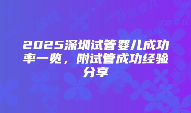 2025深圳试管婴儿成功率一览，附试管成功经验分享