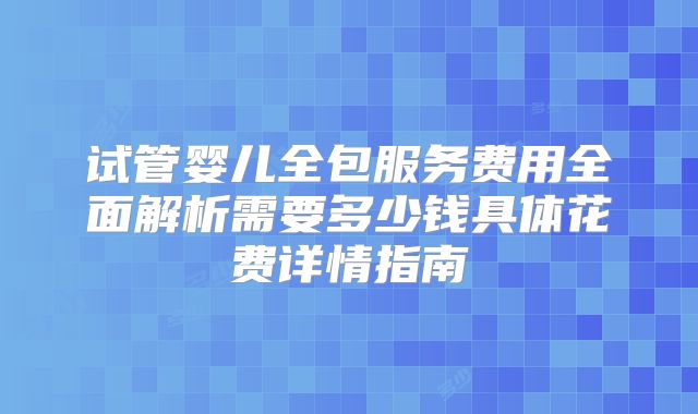 试管婴儿全包服务费用全面解析需要多少钱具体花费详情指南