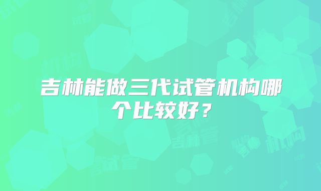 吉林能做三代试管机构哪个比较好?