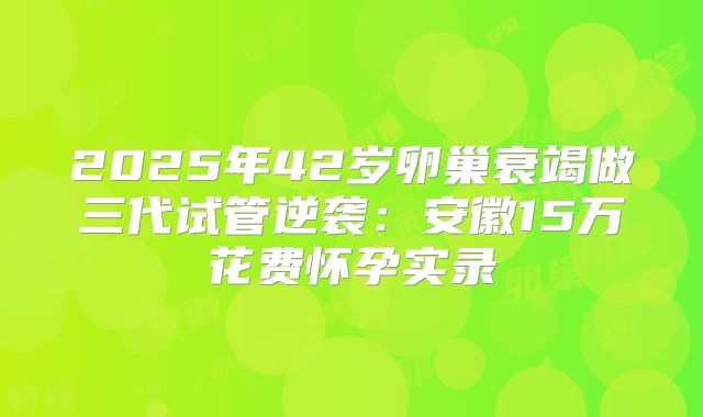 2025年42岁卵巢衰竭做三代试管逆袭：安徽15万花费怀孕实录