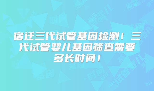 宿迁三代试管基因检测！三代试管婴儿基因筛查需要多长时间！