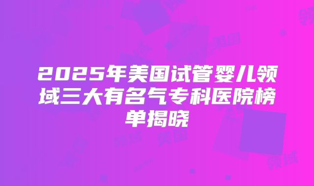 2025年美国试管婴儿领域三大有名气专科医院榜单揭晓