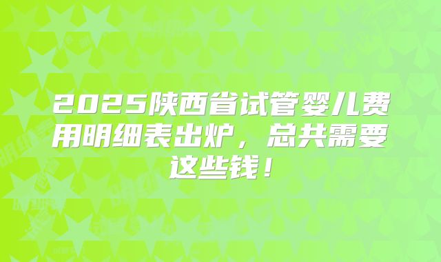 2025陕西省试管婴儿费用明细表出炉，总共需要这些钱！