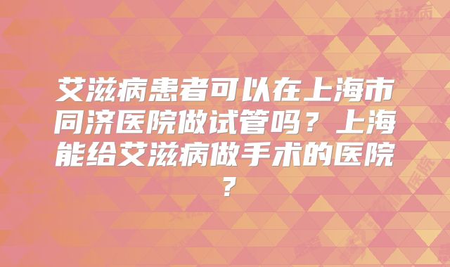 艾滋病患者可以在上海市同济医院做试管吗?上海能给艾滋病做手术的医院?